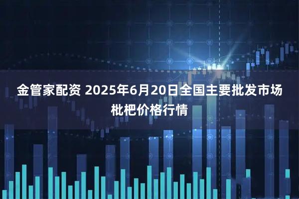 金管家配资 2025年6月20日全国主要批发市场枇杷价格行情