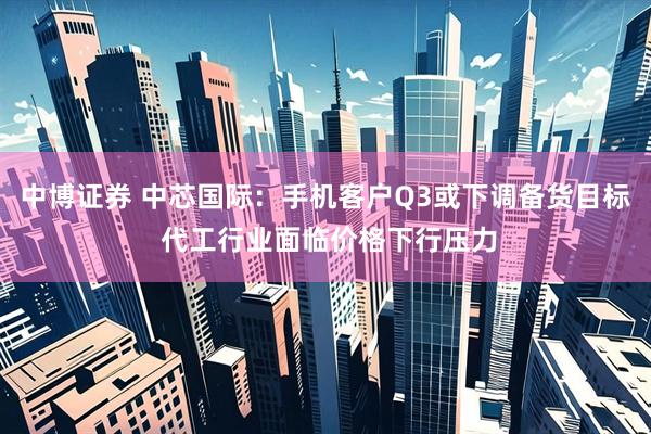 中博证券 中芯国际：手机客户Q3或下调备货目标 代工行业面临价格下行压力