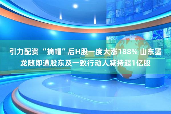 引力配资 “摘帽”后H股一度大涨188% 山东墨龙随即遭股东及一致行动人减持超1亿股