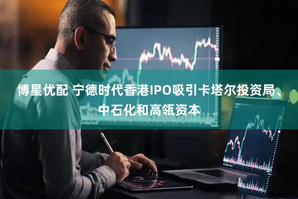 博星优配 宁德时代香港IPO吸引卡塔尔投资局、中石化和高瓴资本