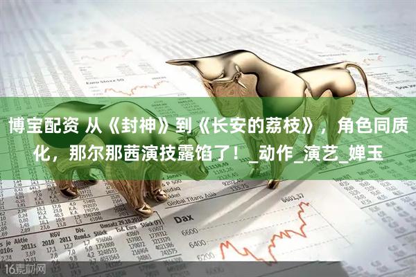 博宝配资 从《封神》到《长安的荔枝》，角色同质化，那尔那茜演技露馅了！_动作_演艺_婵玉