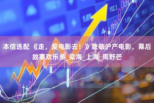 本信选配 《走，爱电影去！》致敬沪产电影，幕后故事欢乐多_梁海_上海_周野芒