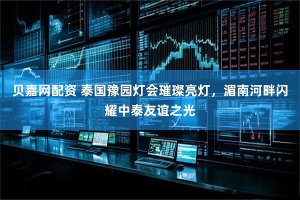贝嘉网配资 泰国豫园灯会璀璨亮灯，湄南河畔闪耀中泰友谊之光