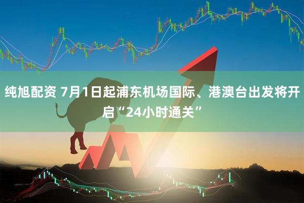纯旭配资 7月1日起浦东机场国际、港澳台出发将开启“24小时通关”