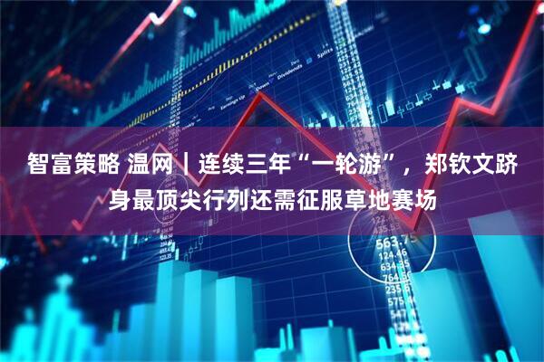 智富策略 温网｜连续三年“一轮游”，郑钦文跻身最顶尖行列还需征服草地赛场