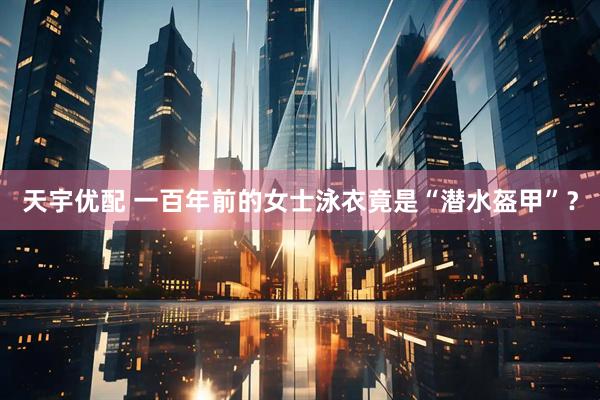 天宇优配 一百年前的女士泳衣竟是“潜水盔甲”？