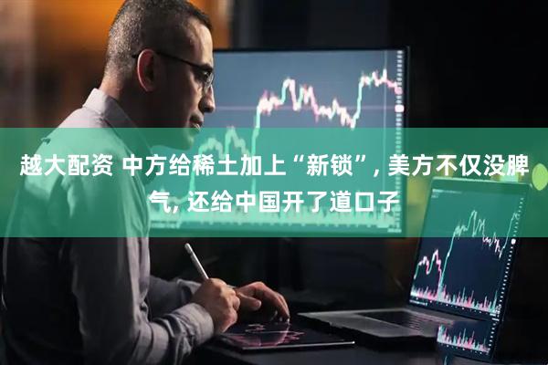 越大配资 中方给稀土加上“新锁”, 美方不仅没脾气, 还给中国开了道口子