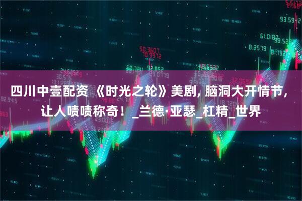 四川中壹配资 《时光之轮》美剧, 脑洞大开情节, 让人啧啧称奇！_兰德·亚瑟_杠精_世界
