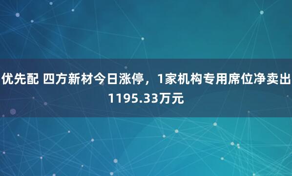 优先配 四方新材今日涨停，1家机构专用席位净卖出1195.33万元