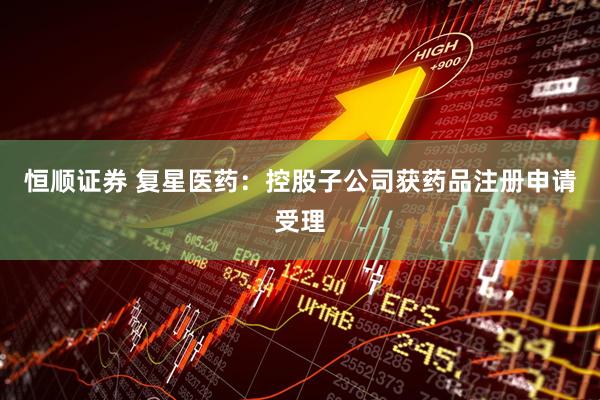恒顺证券 复星医药：控股子公司获药品注册申请受理