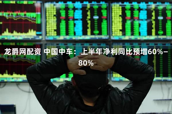 龙爵网配资 中国中车：上半年净利同比预增60%—80%