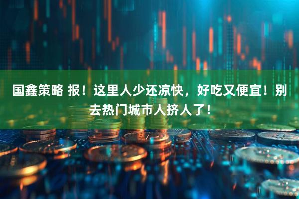 国鑫策略 报！这里人少还凉快，好吃又便宜！别去热门城市人挤人了！