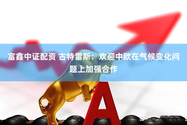 富鑫中证配资 古特雷斯：欢迎中欧在气候变化问题上加强合作