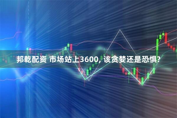 邦乾配资 市场站上3600, 该贪婪还是恐惧?