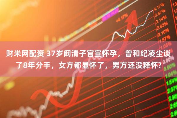 财米网配资 37岁阚清子官宣怀孕，曾和纪凌尘谈了8年分手，女方都显怀了，男方还没释怀?