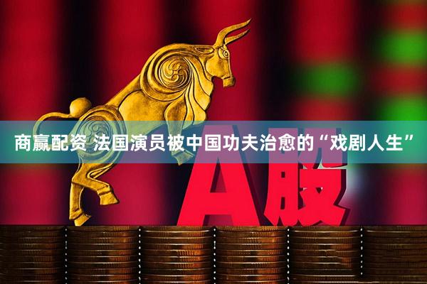 商赢配资 法国演员被中国功夫治愈的“戏剧人生”