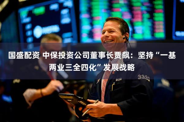国盛配资 中保投资公司董事长贾飙：坚持“一基两业三全四化”发展战略