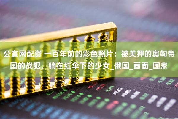 公宣网配资 一百年前的彩色照片：被关押的奥匈帝国的战犯，躺在红伞下的少女_俄国_画面_国家