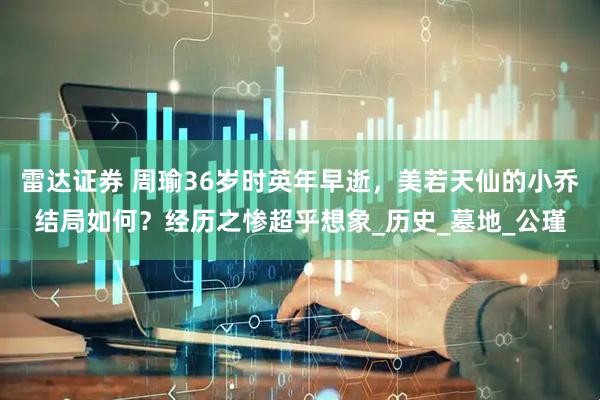 雷达证券 周瑜36岁时英年早逝，美若天仙的小乔结局如何？经历之惨超乎想象_历史_墓地_公瑾