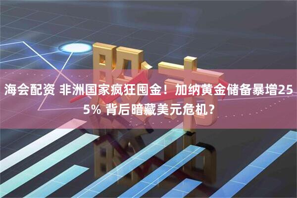 海会配资 非洲国家疯狂囤金！加纳黄金储备暴增255% 背后暗藏美元危机？