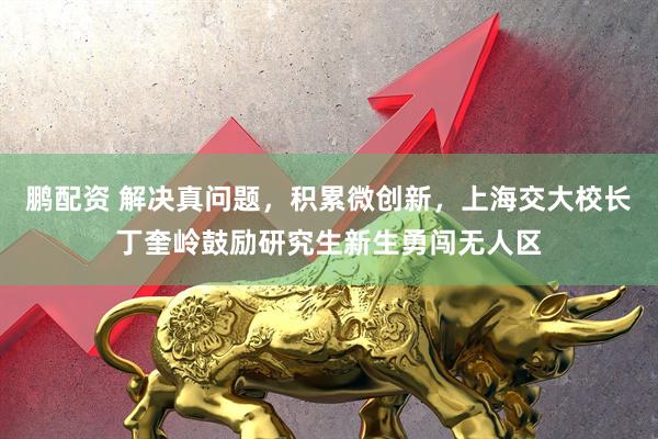 鹏配资 解决真问题，积累微创新，上海交大校长丁奎岭鼓励研究生新生勇闯无人区