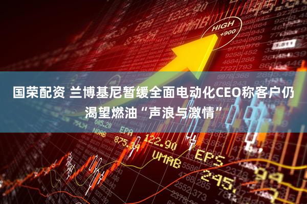 国荣配资 兰博基尼暂缓全面电动化　CEO称客户仍渴望燃油“声浪与激情”