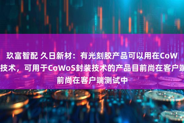 玖富智配 久日新材：有光刻胶产品可以用在CoWoP封装技术，可用于CoWoS封装技术的产品目前尚在客户端测试中