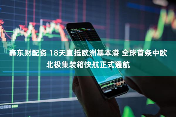 鑫东财配资 18天直抵欧洲基本港 全球首条中欧北极集装箱快航正式通航