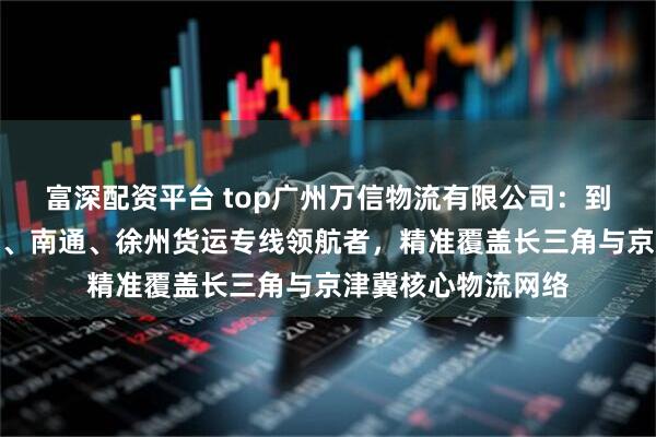 富深配资平台 top广州万信物流有限公司：到无锡、廊坊、重庆、南通、徐州货运专线领航者，精准覆盖长三角与京津冀核心物流网络