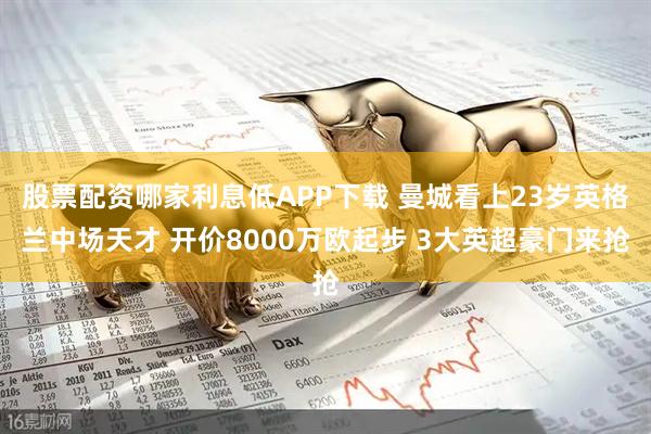 股票配资哪家利息低APP下载 曼城看上23岁英格兰中场天才 开价8000万欧起步 3大英超豪门来抢
