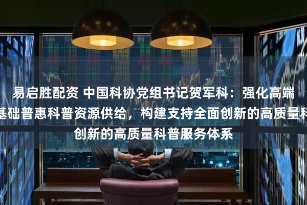 易启胜配资 中国科协党组书记贺军科：强化高端前沿科普和基础普惠科普资源供给，构建支持全面创新的高质量科普服务体系