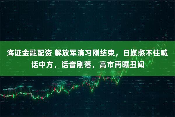 海证金融配资 解放军演习刚结束，日媒憋不住喊话中方，话音刚落，高市再曝丑闻