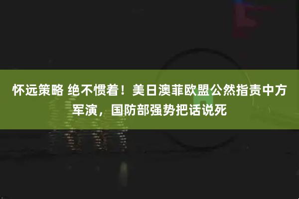 怀远策略 绝不惯着！美日澳菲欧盟公然指责中方军演，国防部强势把话说死