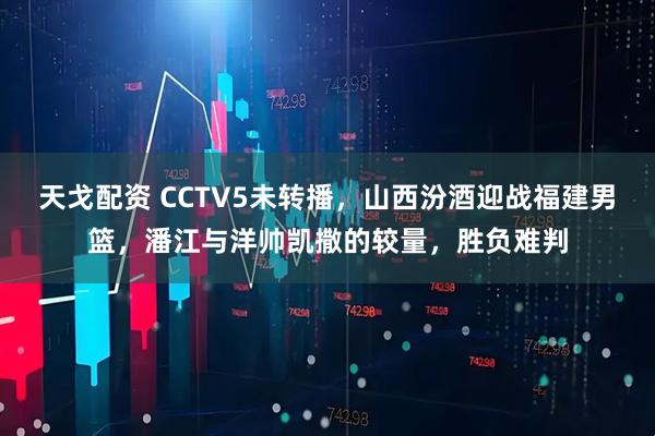 天戈配资 CCTV5未转播，山西汾酒迎战福建男篮，潘江与洋帅凯撒的较量，胜负难判