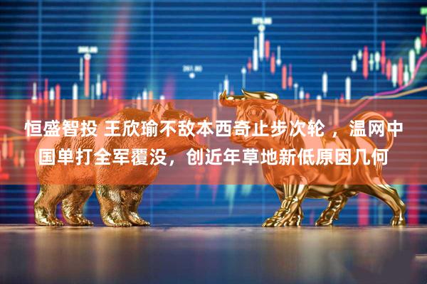 恒盛智投 王欣瑜不敌本西奇止步次轮 ，温网中国单打全军覆没，创近年草地新低原因几何