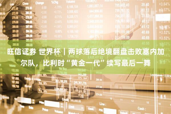 旺信证券 世界杯｜两球落后绝境翻盘击败塞内加尔队，比利时“黄金一代”续写最后一舞