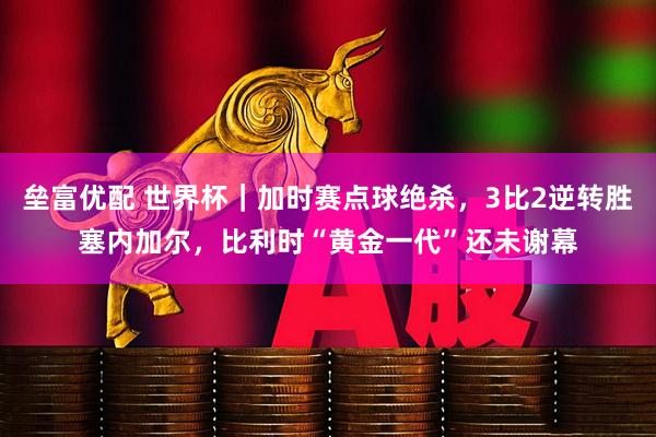 垒富优配 世界杯｜加时赛点球绝杀，3比2逆转胜塞内加尔，比利时“黄金一代”还未谢幕