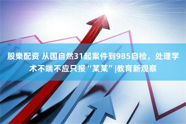 股樂配资 从国自然31起案件到985自检，处理学术不端不应只报“某某”|教育新观察