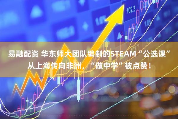 易融配资 华东师大团队编制的STEAM“公选课”从上海传向非洲，“做中学”被点赞！